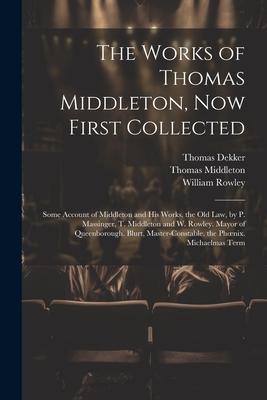The Works of Thomas Middleton, Now First Collected: Some Account of Middleton and His Works. the Old Law, by P. Massinger, T. Middleton and W. Rowley.