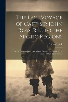 The Last Voyage of Capt. Sir John Ross, R.N. to the Arctic Regions: For the Discovery of a North West Passage; Performed in the Years 1829-30-31-32 an