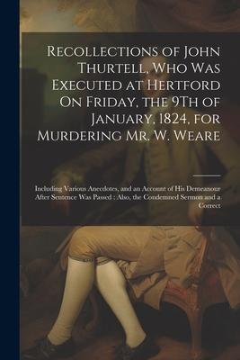 Recollections of John Thurtell, Who Was Executed at Hertford On Friday, the 9Th of January, 1824, for Murdering Mr. W. Weare: Including Various Anecdo
