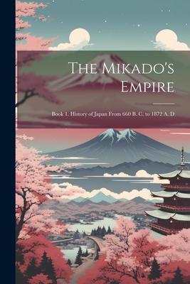 The Mikado’s Empire: Book 1. History of Japan From 660 B. C. to 1872 A. D