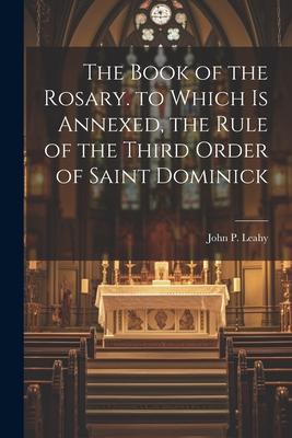 The Book of the Rosary. to Which Is Annexed, the Rule of the Third Order of Saint Dominick