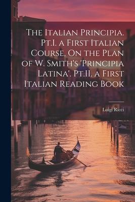 The Italian Principia. Pt.I. a First Italian Course, On the Plan of W. Smith’s ’Principia Latina’. Pt.II. a First Italian Reading Book