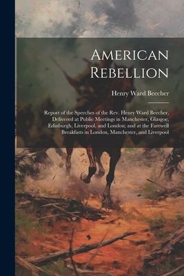 American Rebellion: Report of the Speeches of the Rev. Henry Ward Beecher, Delivered at Public Meetings in Manchester, Glasgoe, Edinburgh,
