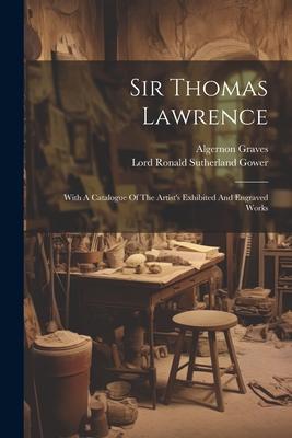 Sir Thomas Lawrence: With A Catalogue Of The Artist’s Exhibited And Engraved Works