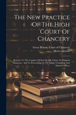 The New Practice Of The High Court Of Chancery: Relative To The Conduct Of Suits By Bill, Claim, Or Original Summons: And To Proceedings In The Judges