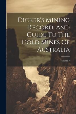 Dicker’s Mining Record, And Guide To The Gold Mines Of Australia; Volume 3