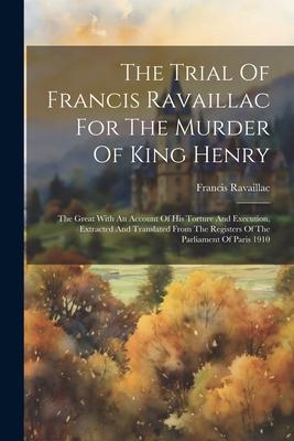 The Trial Of Francis Ravaillac For The Murder Of King Henry: The Great With An Account Of His Torture And Execution, Extracted And Translated From The