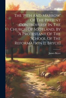 The ’pith And Marrow’ Of The Present Controversy In The Church Of Scotland, By A Protestant Of The School Of The Reformation [j. Bryce]