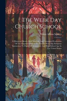 The Week Day Church School: A Historical Sketch, Brief Analysis, And Attempted Evaluation Of The Organized Efforts To Furnish Week Day Religious I