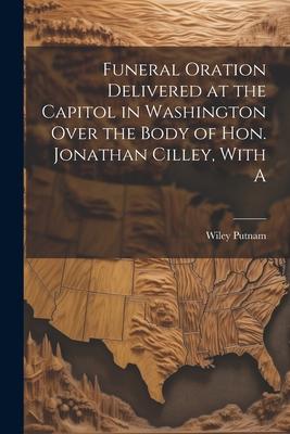 Funeral Oration Delivered at the Capitol in Washington Over the Body of Hon. Jonathan Cilley, With A