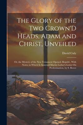 The Glory of the Two Crown’D Heads, Adam and Christ, Unveiled: Or, the Mystery of the New Testament Opened. Republ., With Notes, to Which Is Annexed M
