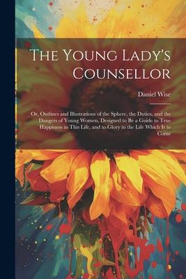 The Young Lady’s Counsellor: Or, Outlines and Illustrations of the Sphere, the Duties, and the Dangers of Young Women, Designed to be a Guide to Tr