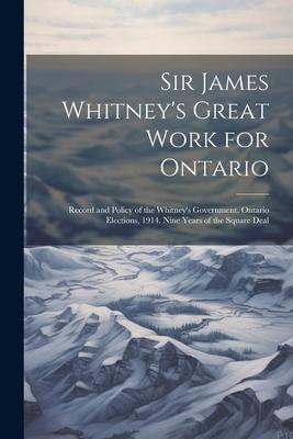 Sir James Whitney’s Great Work for Ontario: Record and Policy of the Whitney’s Government. Ontario Elections, 1914. Nine Years of the Square Deal