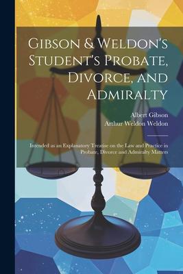 Gibson & Weldon’s Student’s Probate, Divorce, and Admiralty: Intended as an Explanatory Treatise on the law and Practice in Probate, Divorce and Admir