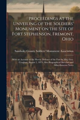 Proceedings at the Unveiling of the Soldiers’ Monument on the Site of Fort Stephenson, Fremont, Ohio: With an Account of the Heroic Defence of the For