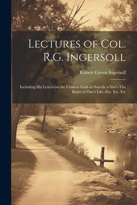Lectures of Col. R.G. Ingersoll; Including his Letters on the Chinese God--Is Suicide a Sin?--The Right to One’s Life--etc. Etc. Etc