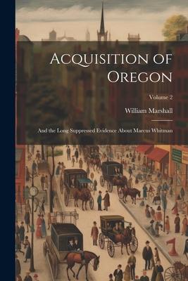 Acquisition of Oregon: And the Long Suppressed Evidence About Marcus Whitman; Volume 2