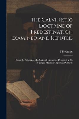 The Calvinistic Doctrine of Predestination Examined and Refuted: Being the Substance of a Series of Discourses Delivered in St. George’s Methodist Epi