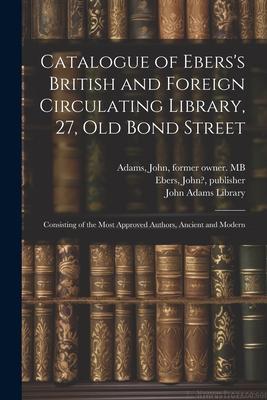 Catalogue of Ebers’s British and Foreign Circulating Library, 27, Old Bond Street: Consisting of the Most Approved Authors, Ancient and Modern