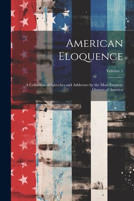 American Eloquence: A Collection of Speeches and Addresses by the Most Eminent Orators of America; Volume 1