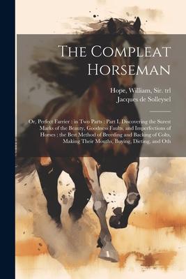 The Compleat Horseman: Or, Perfect Farrier: in two Parts: Part I. Discovering the Surest Marks of the Beauty, Goodness Faults, and Imperfecti