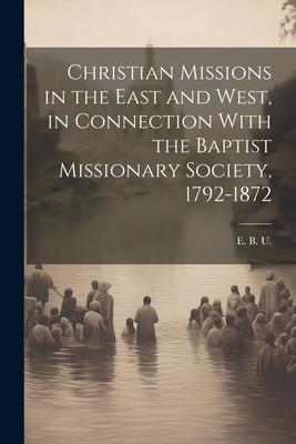 Christian Missions in the East and West, in Connection With the Baptist Missionary Society, 1792-1872