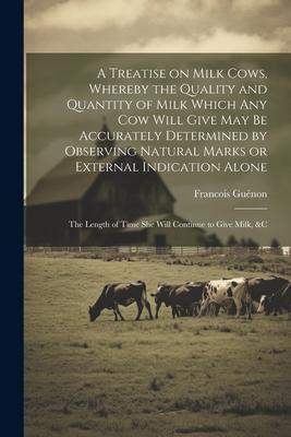 A Treatise on Milk Cows, Whereby the Quality and Quantity of Milk Which any cow Will Give may be Accurately Determined by Observing Natural Marks or E