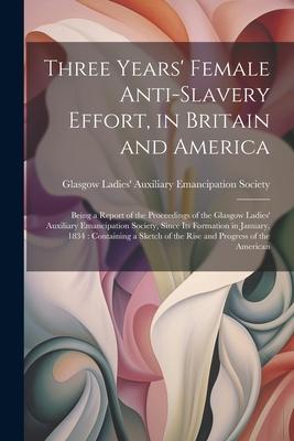 Three Years’ Female Anti-slavery Effort, in Britain and America: Being a Report of the Proceedings of the Glasgow Ladies’ Auxiliary Emancipation Socie