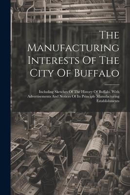 The Manufacturing Interests Of The City Of Buffalo: Including Sketches Of The History Of Buffalo. With Advertisements And Notices Of Its Principle Man