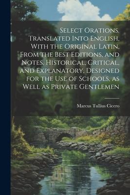 Select Orations. Translated Into English, With the Original Latin, From the Best Editions, and Notes, Historical, Critical, and Explanatory, Designed