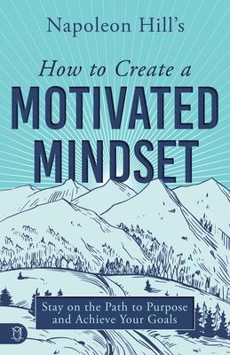 Napoleon Hill’s How to Create a Motivated Mindset: Stay on the Path to Purpose and Achieve Your Goals