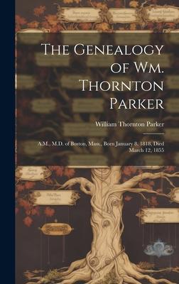 The Genealogy of Wm. Thornton Parker: A.M., M.D. of Boston, Mass., Born January 8, 1818, Died March 12, 1855