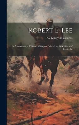 Robert E. Lee: In Memoriam, a Tribute of Respect Offered by the Citizens of Louisville