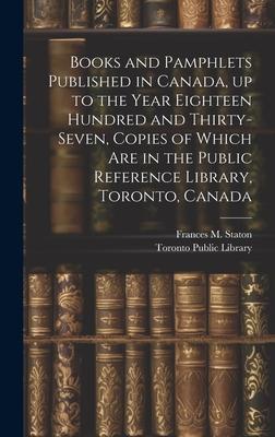Books and Pamphlets Published in Canada, up to the Year Eighteen Hundred and Thirty-seven, Copies of Which are in the Public Reference Library, Toront