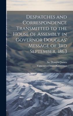 Despatches and Correspondence Transmitted to the House of Assembly in Governor Douglas’ Message of 3rd September, 1863