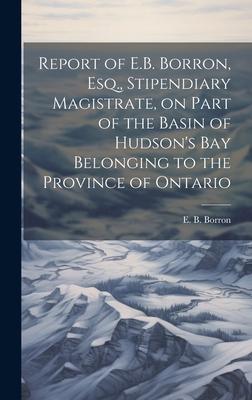 Report of E.B. Borron, Esq., Stipendiary Magistrate, on Part of the Basin of Hudson’s Bay Belonging to the Province of Ontario