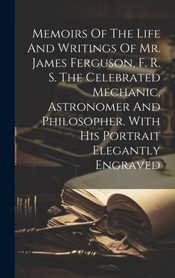 Memoirs Of The Life And Writings Of Mr. James Ferguson, F. R. S. The Celebrated Mechanic, Astronomer And Philosopher. With His Portrait Elegantly Engr