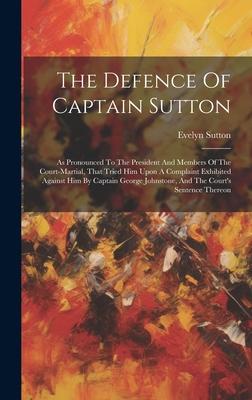 The Defence Of Captain Sutton: As Pronounced To The President And Members Of The Court-martial, That Tried Him Upon A Complaint Exhibited Against Him