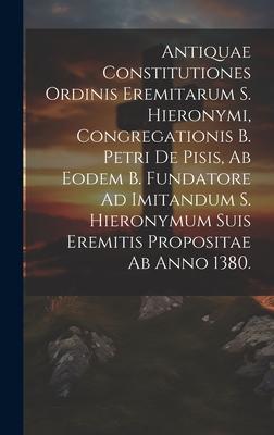 Antiquae Constitutiones Ordinis Eremitarum S. Hieronymi, Congregationis B. Petri De Pisis, Ab Eodem B. Fundatore Ad Imitandum S. Hieronymum Suis Eremi