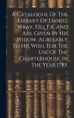 A Catalogue Of The Library Of Daniel Wray, Esq. F.r. And A.ss. Given By His Widow, Agreeably To His Wish, For The Use Of The Charterhouse, In The Year