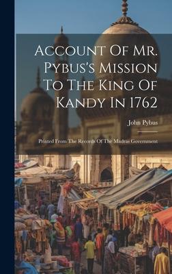 Account Of Mr. Pybus’s Mission To The King Of Kandy In 1762: Printed From The Records Of The Madras Government