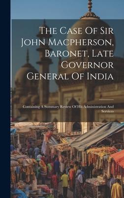 The Case Of Sir John Macpherson, Baronet, Late Governor General Of India: Containing A Summary Review Of His Administration And Services