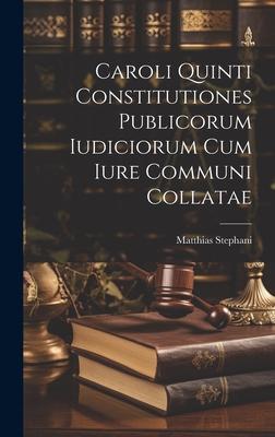 Caroli Quinti Constitutiones Publicorum Iudiciorum Cum Iure Communi Collatae