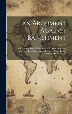 An Argument Against Banishment: Or The Meeting Of Dissaffected [sic] Persons Abroad Dangerous To A Government. Shewn In Many Proper Instances From His