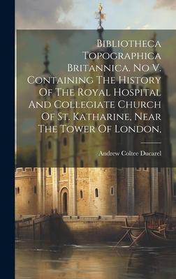 Bibliotheca Topographica Britannica. No V. Containing The History Of The Royal Hospital And Collegiate Church Of St. Katharine, Near The Tower Of Lond