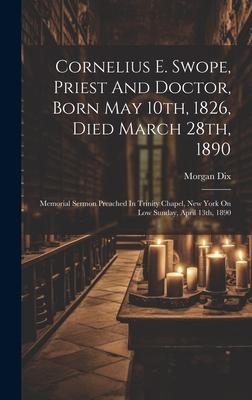 Cornelius E. Swope, Priest And Doctor, Born May 10th, 1826, Died March 28th, 1890: Memorial Sermon Preached In Trinity Chapel, New York On Low Sunday,