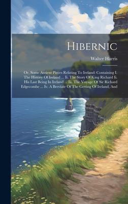 Hibernic: Or, Some Antient Pieces Relating To Ireland: Containing I. The History Of Ireland ... Ii. The Story Of King Richard Ii