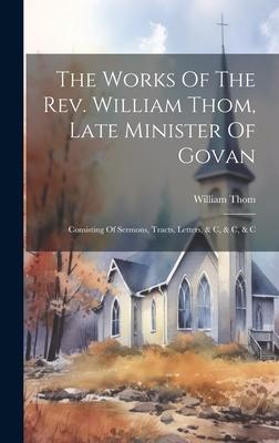 The Works Of The Rev. William Thom, Late Minister Of Govan: Consisting Of Sermons, Tracts, Letters, & C, & C, & C