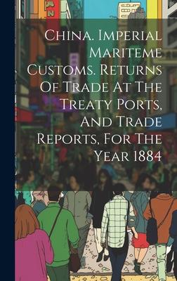 China. Imperial Mariteme Customs. Returns Of Trade At The Treaty Ports, And Trade Reports, For The Year 1884