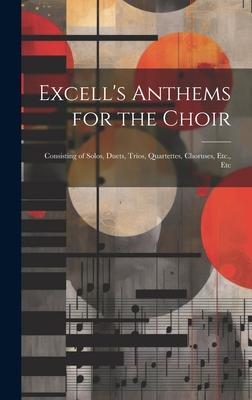 Excell’s Anthems for the Choir: Consisting of Solos, Duets, Trios, Quartettes, Choruses, Etc., Etc